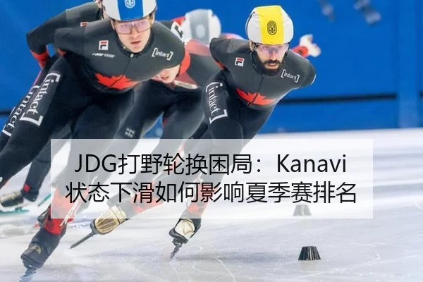 JDG打野轮换困局：Kanavi状态下滑如何影响夏季赛排名