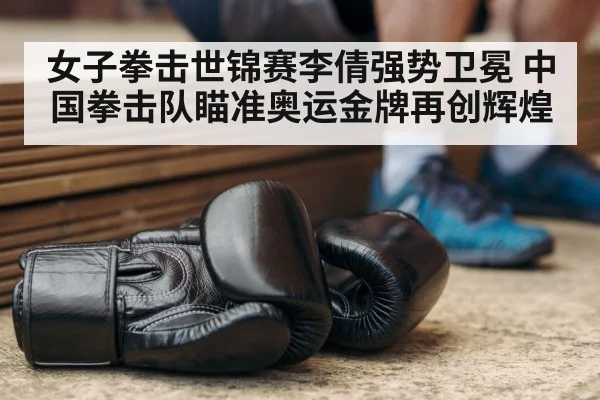 女子拳击世锦赛李倩强势卫冕 中国拳击队瞄准奥运金牌再创辉煌
